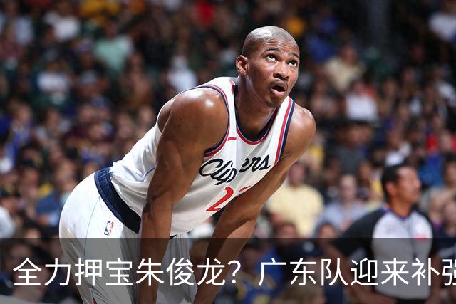 全力押宝朱俊龙？广东队迎来补强机会，这可是杜锋的锋线答案！